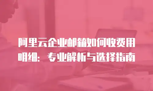阿里云企业邮箱如何收费用明细:专业解析与选择指南