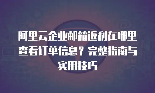 阿里云企业邮箱返利在哪里查看订单信息？完整指南与实用技巧