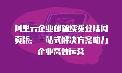 阿里云企业邮箱续费登陆网页版：一站式解决方案助力企业高效运营