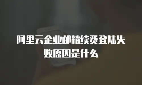 阿里云企业邮箱续费登陆失败原因是什么