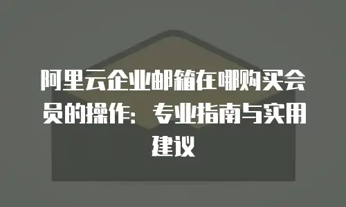 阿里云企业邮箱在哪购买会员的操作:专业指南与实用建议