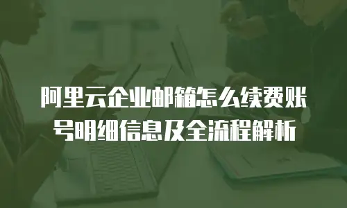阿里云企业邮箱怎么续费账号明细信息及全流程解析
