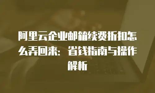 阿里云企业邮箱续费折扣怎么弄回来：省钱指南与操作解析