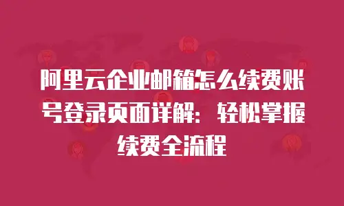 阿里云企业邮箱怎么续费账号登录页面详解：轻松掌握续费全流程