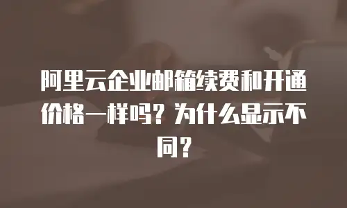 阿里云企业邮箱续费和开通价格一样吗？为什么显示不同？