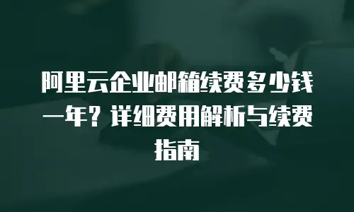 阿里云企业邮箱续费多少钱一年？详细费用解析与续费指南