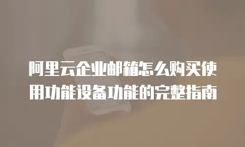 阿里云企业邮箱怎么购买使用功能设备功能的完整指南