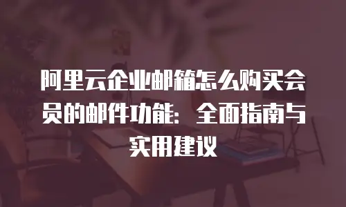 阿里云企业邮箱怎么购买会员的邮件功能:全面指南与实用建议