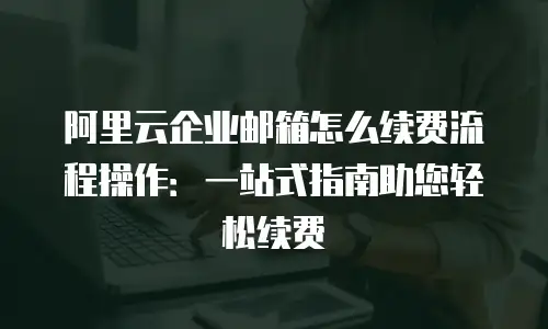 阿里云企业邮箱怎么续费流程操作：一站式指南助您轻松续费
