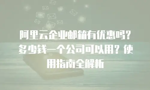 阿里云企业邮箱有优惠吗？多少钱一个公司可以用？使用指南全解析