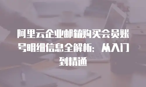 阿里云企业邮箱购买会员账号明细信息全解析:从入门到精通