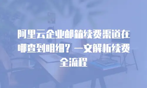 阿里云企业邮箱续费渠道在哪查到明细?一文解析续费全流程
