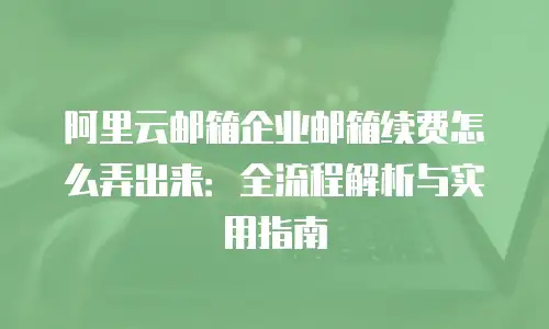 阿里云邮箱企业邮箱续费怎么弄出来：全流程解析与实用指南