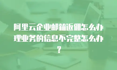 阿里云企业邮箱返佣怎么办理业务的信息不完整怎么办？