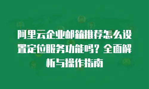 阿里云企业邮箱推荐怎么设置定位服务功能吗？全面解析与操作指南