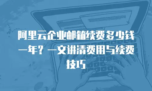 阿里云企业邮箱续费多少钱一年？一文讲清费用与续费技巧