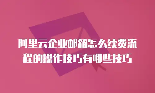阿里云企业邮箱怎么续费流程的操作技巧有哪些技巧