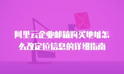 阿里云企业邮箱购买地址怎么改定位信息的详细指南