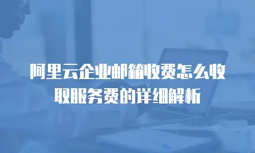 阿里云企业邮箱收费怎么收取服务费的详细解析