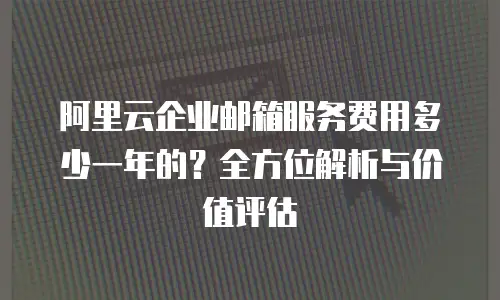 阿里云企业邮箱服务费用多少一年的？全方位解析与价值评估