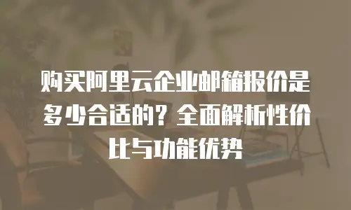 购买阿里云企业邮箱报价是多少合适的？全面解析性价比与功能优势