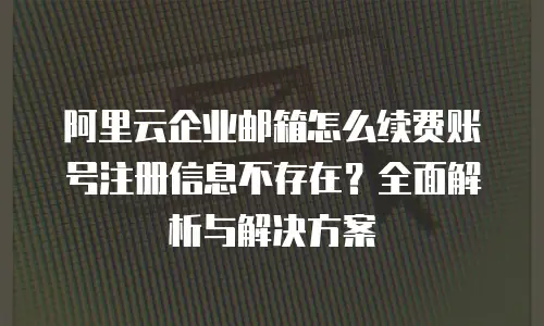 阿里云企业邮箱怎么续费账号注册信息不存在？全面解析与解决方案