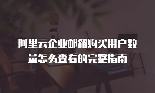 阿里云企业邮箱购买用户数量怎么查看的完整指南