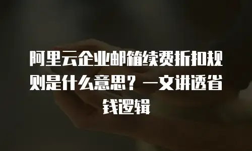 阿里云企业邮箱续费折扣规则是什么意思？一文讲透省钱逻辑