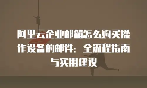 阿里云企业邮箱怎么购买操作设备的邮件:全流程指南与实用建议