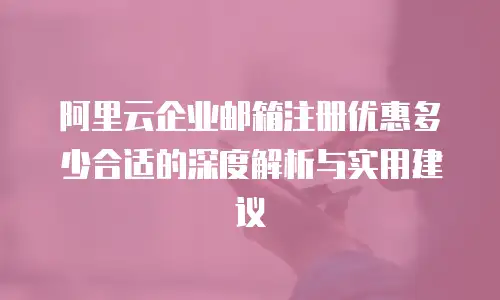 阿里云企业邮箱注册优惠多少合适的深度解析与实用建议