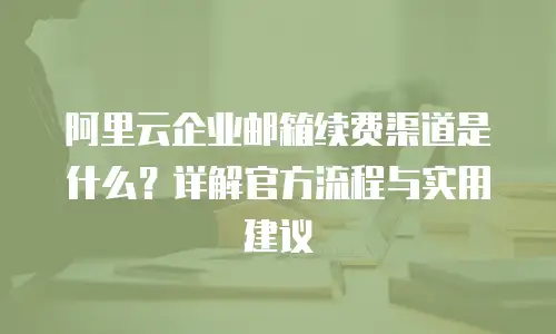 阿里云企业邮箱续费渠道是什么?详解官方流程与实用建议