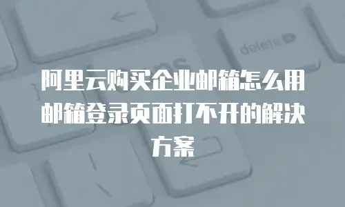 阿里云购买企业邮箱怎么用邮箱登录页面打不开的解决方案