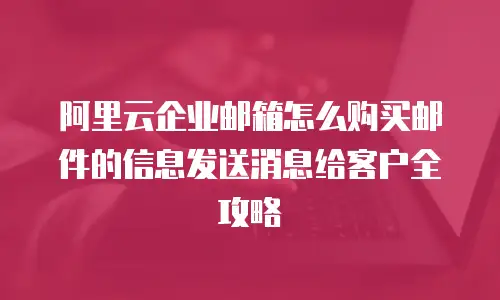 阿里云企业邮箱怎么购买邮件的信息发送消息给客户全攻略