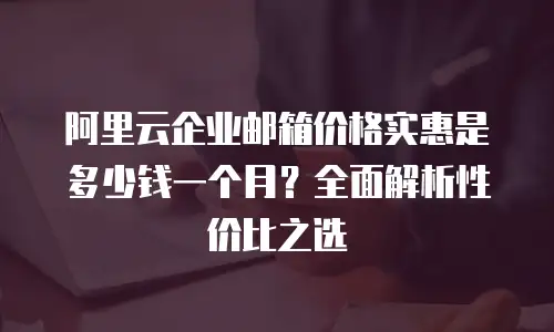 阿里云企业邮箱价格实惠是多少钱一个月？全面解析性价比之选