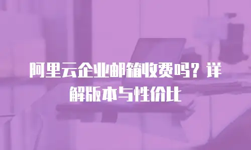 阿里云企业邮箱收费吗？详解版本与性价比