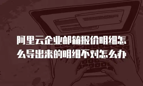 阿里云企业邮箱报价明细怎么导出来的明细不对怎么办