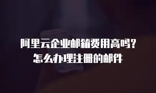 阿里云企业邮箱费用高吗?怎么办理注册的邮件
