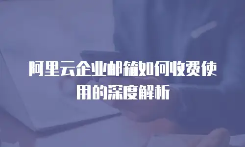 阿里云企业邮箱如何收费使用的深度解析