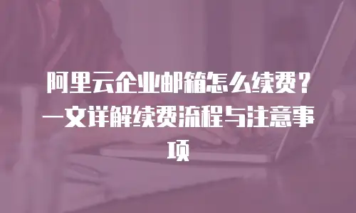 阿里云企业邮箱怎么续费？一文详解续费流程与注意事项
