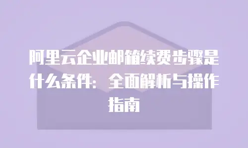 阿里云企业邮箱续费步骤是什么条件：全面解析与操作指南