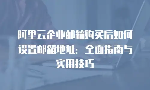 阿里云企业邮箱购买后如何设置邮箱地址:全面指南与实用技巧