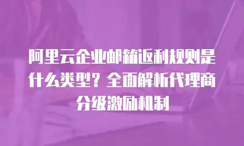 阿里云企业邮箱返利规则是什么类型？全面解析代理商分级激励机制