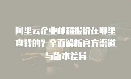 阿里云企业邮箱报价在哪里查找的？全面解析官方渠道与版本差异
