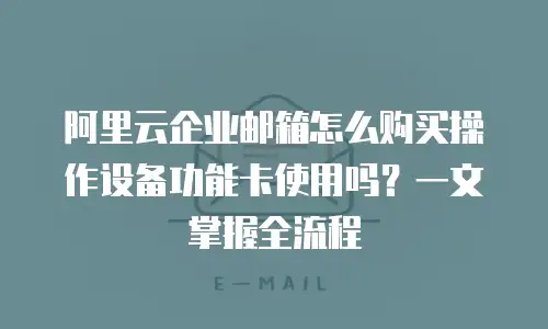 阿里云企业邮箱怎么购买操作设备功能卡使用吗？一文掌握全流程