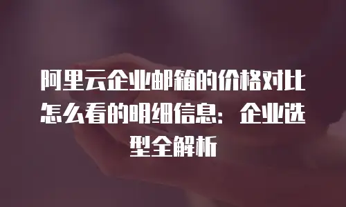 阿里云企业邮箱的价格对比怎么看的明细信息:企业选型全解析