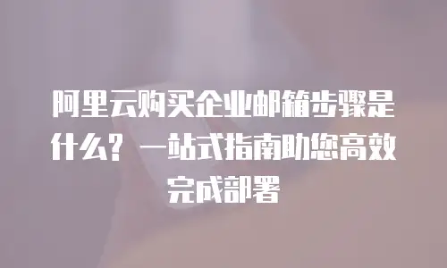 阿里云购买企业邮箱步骤是什么? 一站式指南助您高效完成部署