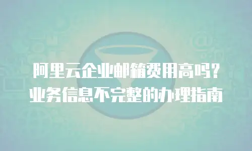 阿里云企业邮箱费用高吗？业务信息不完整的办理指南