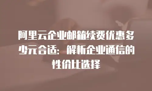 阿里云企业邮箱续费优惠多少元合适：解析企业通信的性价比选择