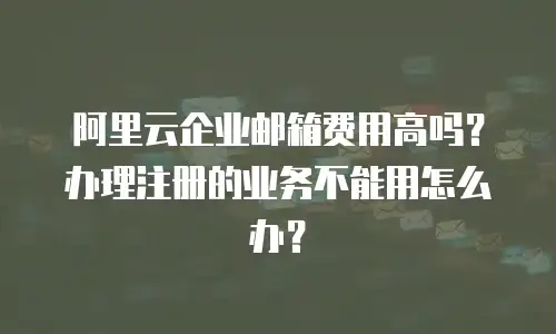 阿里云企业邮箱费用高吗？办理注册的业务不能用怎么办？