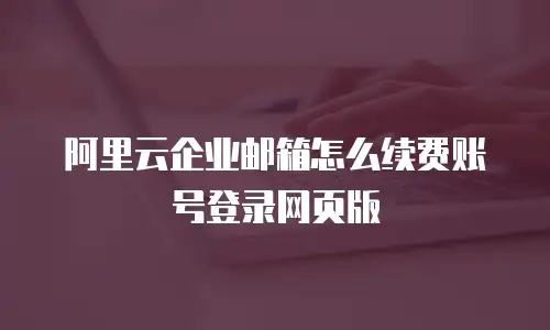 阿里云企业邮箱怎么续费账号登录网页版